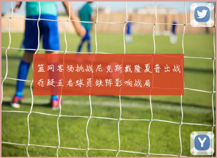 篮网客场挑战尼克斯戴隆夏普出战存疑五名球员缺阵影响战局