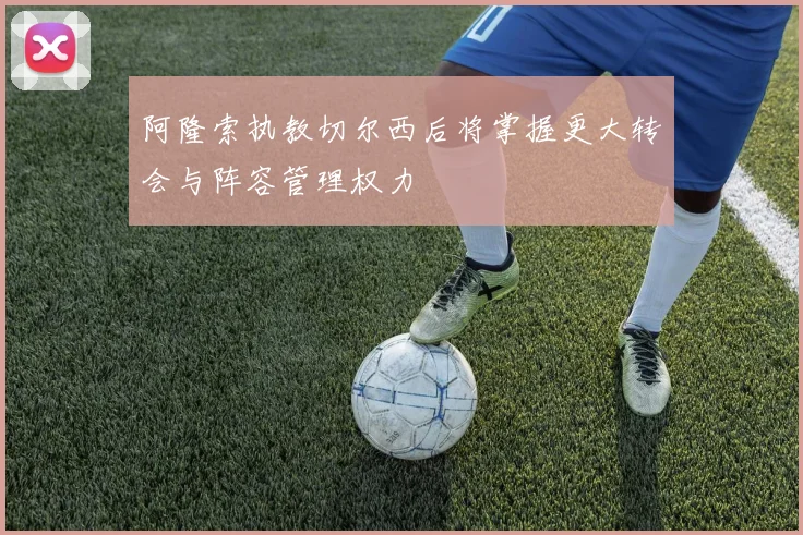 阿隆索执教切尔西后将掌握更大转会与阵容管理权力