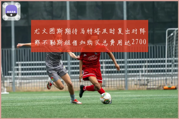 尤文图斯期待马特塔及时复出对阵那不勒斯租借加购买总费用达2700万欧元