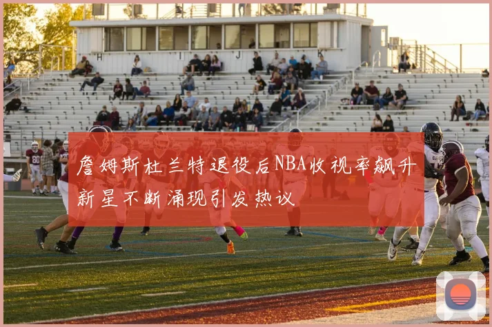 詹姆斯杜兰特退役后NBA收视率飙升新星不断涌现引发热议