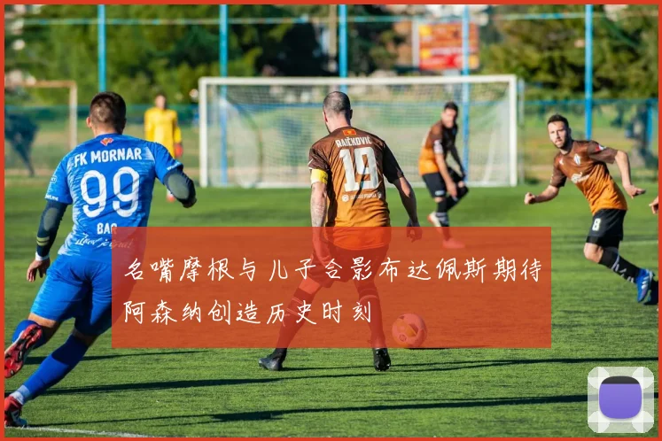 名嘴摩根与儿子合影布达佩斯期待阿森纳创造历史时刻
