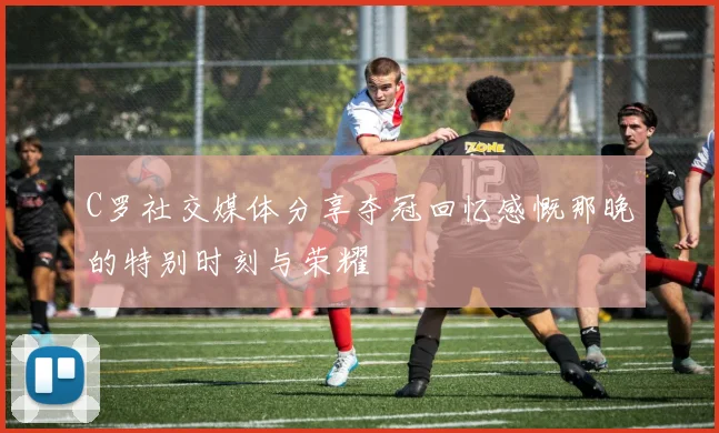 C罗社交媒体分享夺冠回忆感慨那晚的特别时刻与荣耀