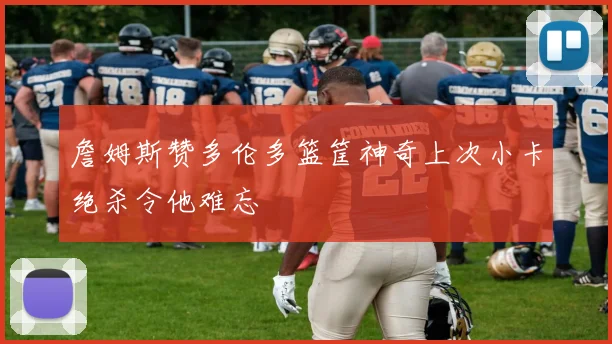 詹姆斯赞多伦多篮筐神奇上次小卡绝杀令他难忘