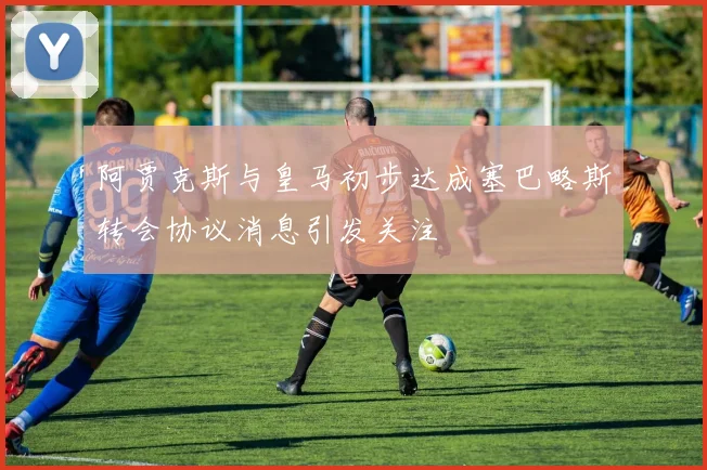 阿贾克斯与皇马初步达成塞巴略斯转会协议消息引发关注