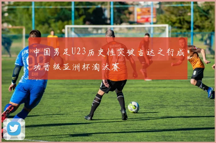 中国男足U23历史性突破吉达之行成功晋级亚洲杯淘汰赛