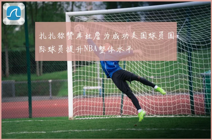 扎扎称赞库杜詹为成功美国球员国际球员提升NBA整体水平