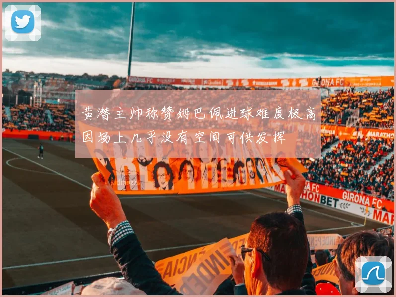 黄潜主帅称赞姆巴佩进球难度极高因场上几乎没有空间可供发挥