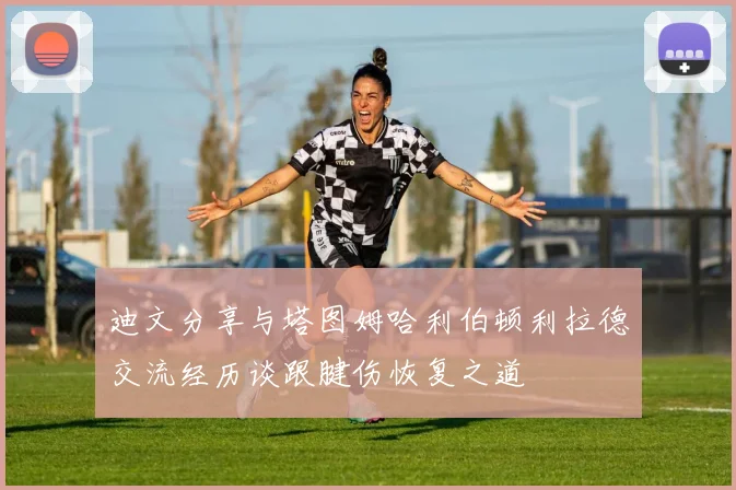 迪文分享与塔图姆哈利伯顿利拉德交流经历谈跟腱伤恢复之道