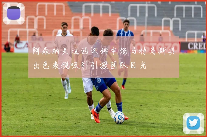 阿森纳关注西汉姆中场马特乌斯其出色表现吸引引援团队目光