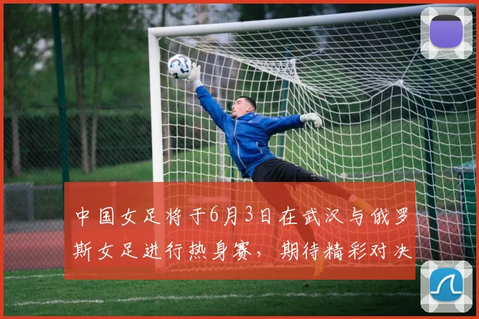 中国女足将于6月3日在武汉与俄罗斯女足进行热身赛，期待精彩对决
