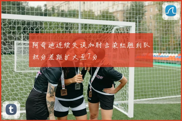 阿奇迪连续失误加肘击染红胜利队积分差距扩大至7分