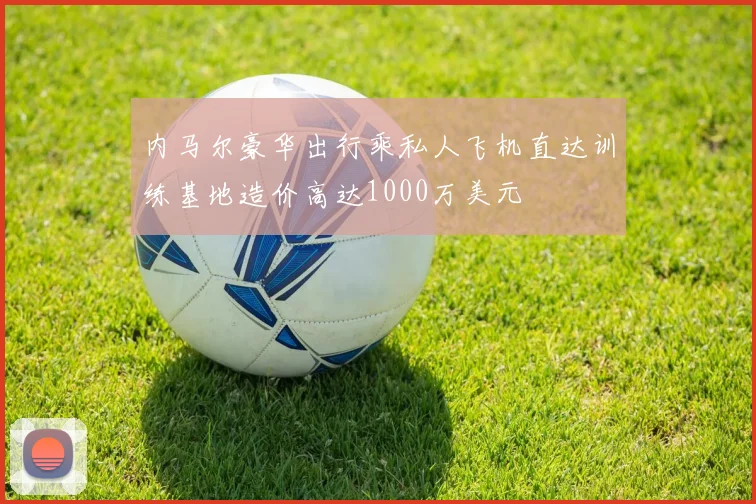 内马尔豪华出行乘私人飞机直达训练基地造价高达1000万美元