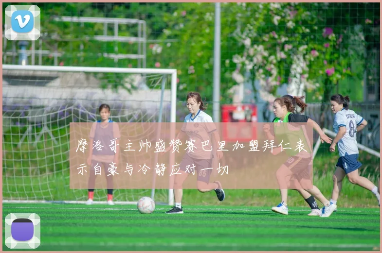 摩洛哥主帅盛赞赛巴里加盟拜仁表示自豪与冷静应对一切
