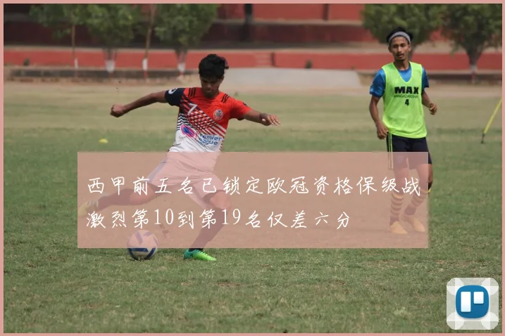 西甲前五名已锁定欧冠资格保级战激烈第10到第19名仅差六分