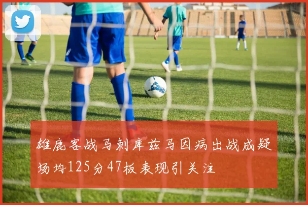 雄鹿客战马刺库兹马因病出战成疑场均125分47板表现引关注